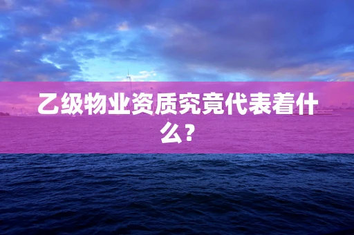 乙级物业资质究竟代表着什么？