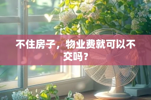 不住房子，物业费就可以不交吗？